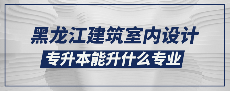 黑龍江建筑室內(nèi)設計專升本能升什么專業(yè)