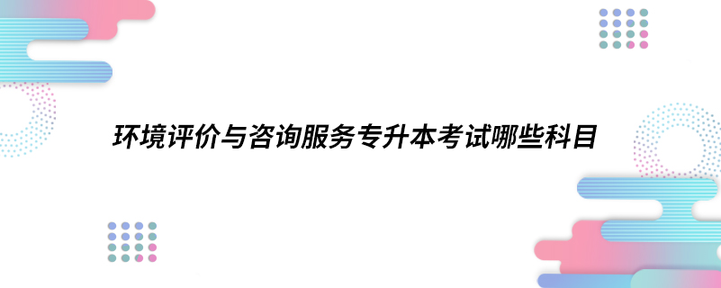 環(huán)境評(píng)價(jià)與咨詢(xún)服務(wù)專(zhuān)升本考試哪些科目