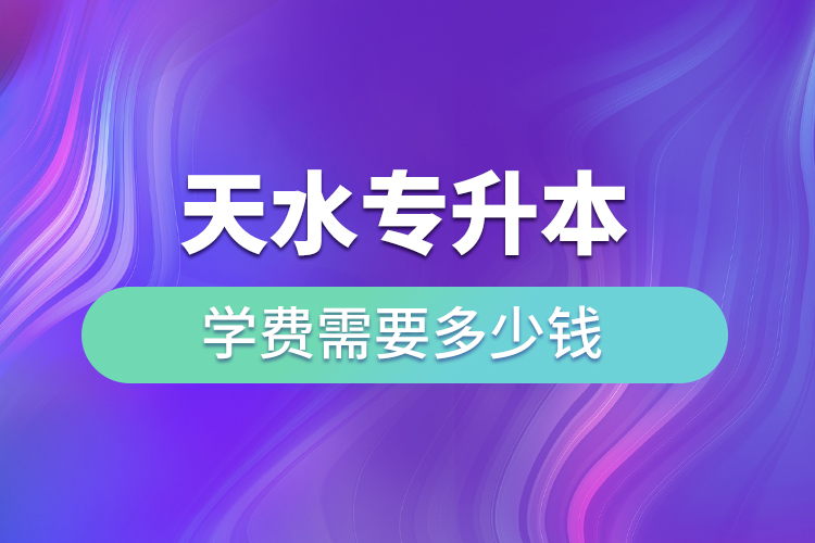 天水專升本學費需要多少錢？