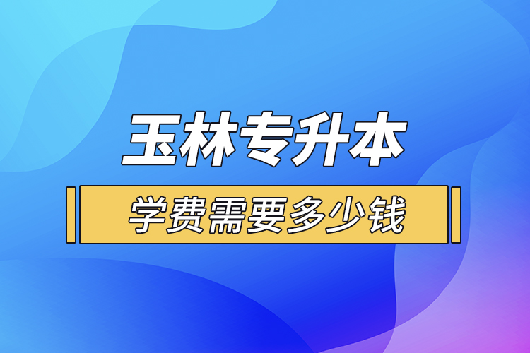 玉林專升本學費需要多少錢？