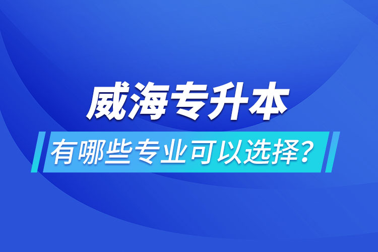 威海專(zhuān)升本有哪些專(zhuān)業(yè)可以選擇？