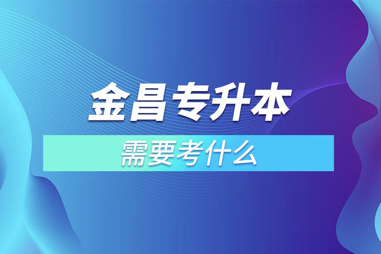 金昌專升本需要考什么？
