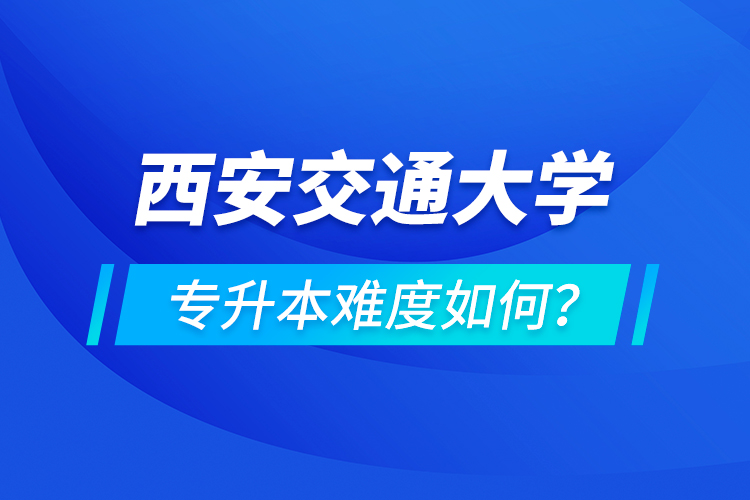 西安交通大學(xué)專升本介紹，專升本難度如何？