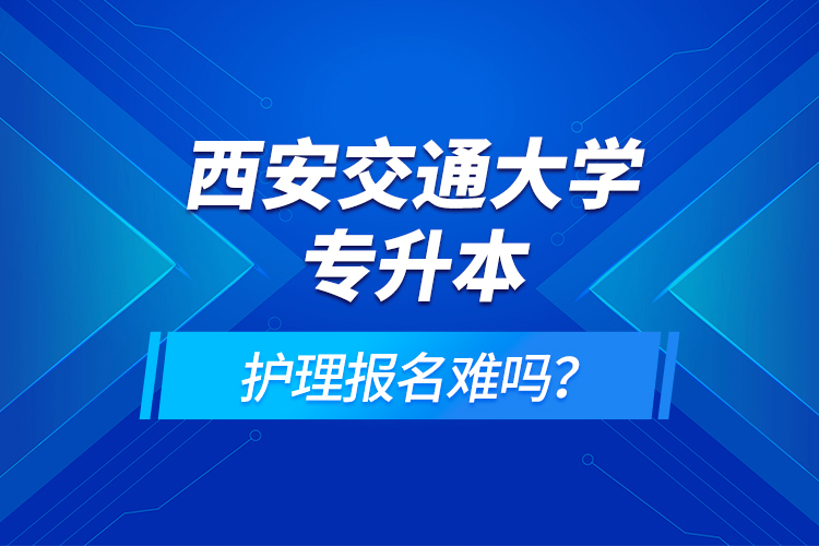 西安交通大學(xué)專升本護(hù)理報(bào)名難嗎？