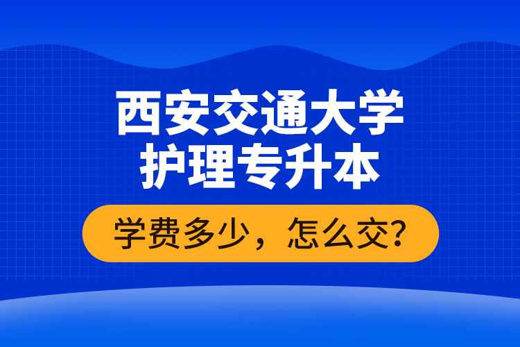 西安交通大學(xué)護(hù)理專升本學(xué)費(fèi)多少，怎么交？