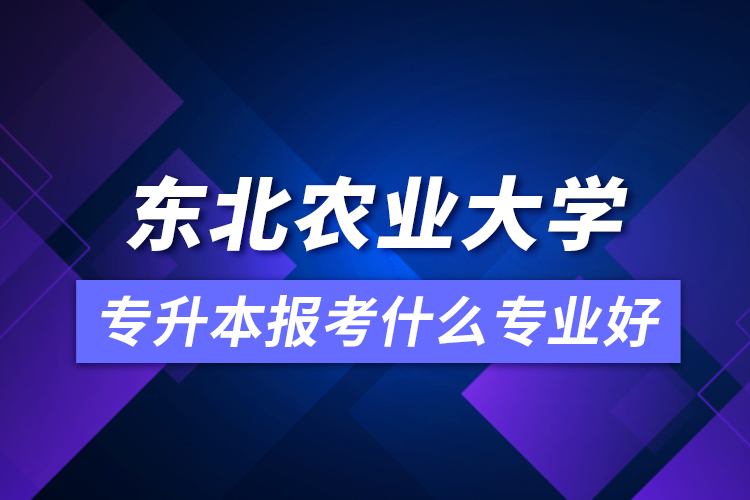 東北農(nóng)業(yè)大學(xué)專升本報考什么專業(yè)好？