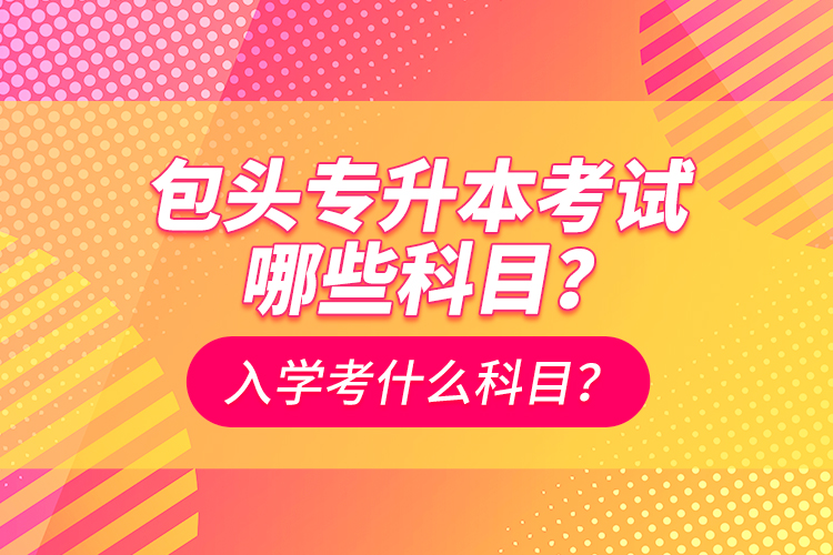 包頭專升本考試哪些科目？入學(xué)都考什么科？