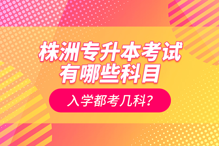 株洲專升本考試有哪些科目？入學(xué)都考幾科？