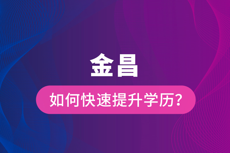 金昌如何快速提升學(xué)歷？