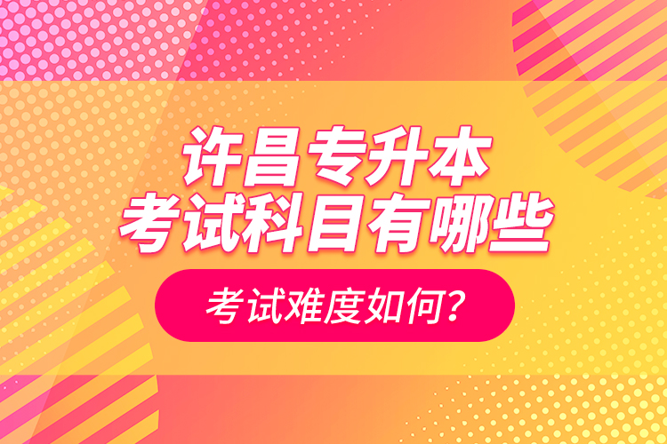 許昌專升本考試科目有哪些？考試難度如何？