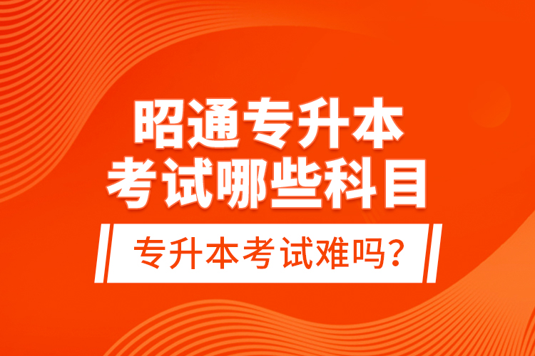 昭通專升本考試哪些科目？專升本考試難嗎？