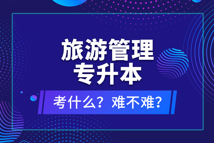 旅游管理專(zhuān)升本考什么？難不難？