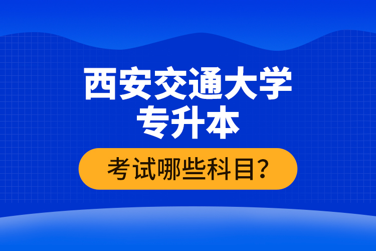 西安交通大學(xué)專升本考試哪些科目？