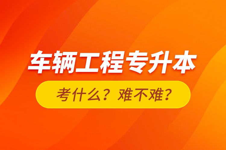 車輛工程專升本考什么？難不難？