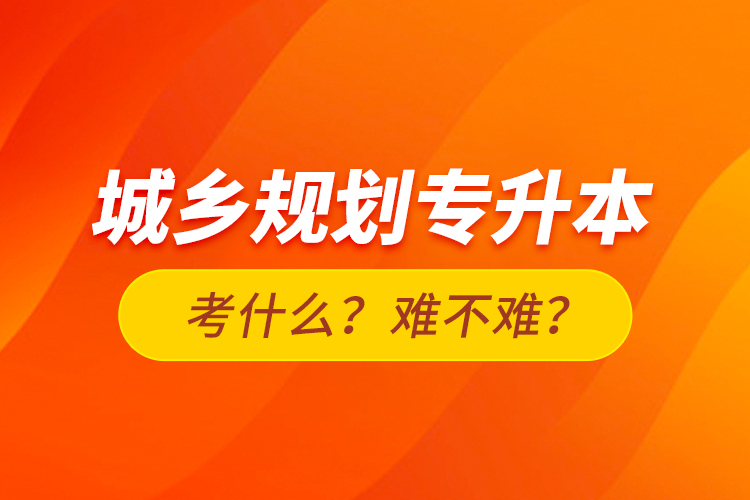城鄉(xiāng)規(guī)劃專升本考什么？難不難？