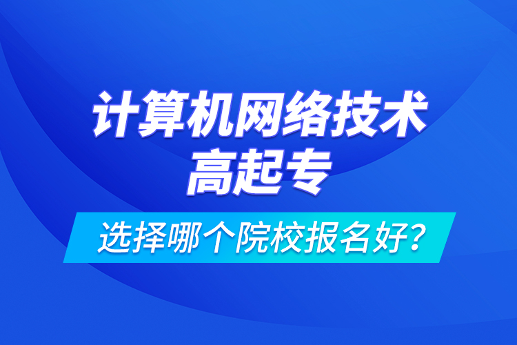 計(jì)算機(jī)網(wǎng)絡(luò)技術(shù)高起專選擇哪個(gè)院校報(bào)名好？