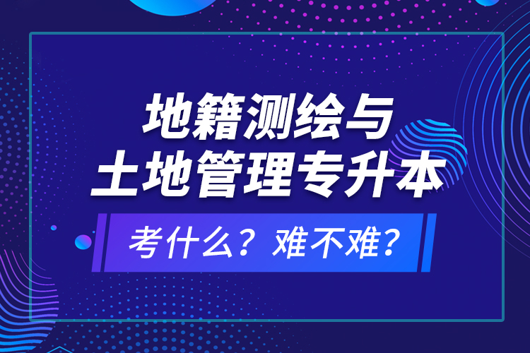 地籍測繪與土地管理專升本考什么？難不難？