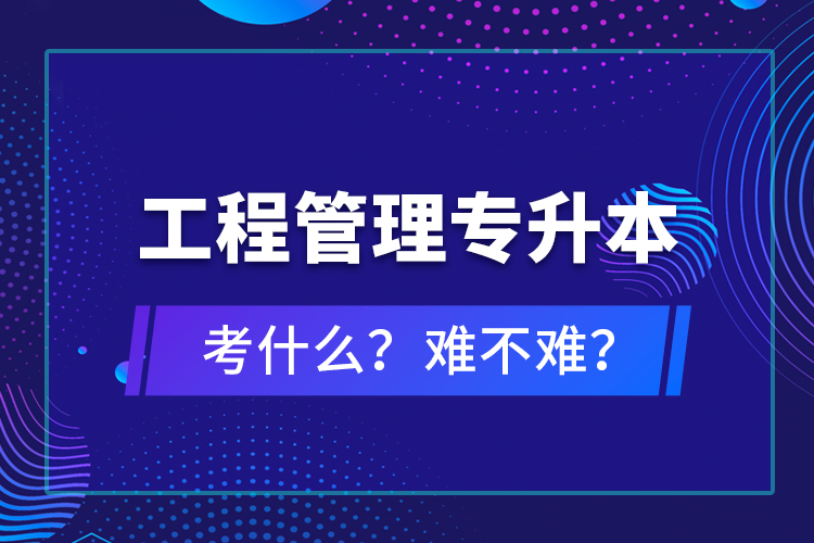 ?工程管理專升本考什么？難不難？