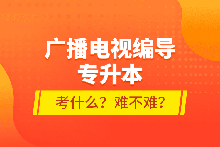 廣播電視編導(dǎo)專升本考什么？難不難？