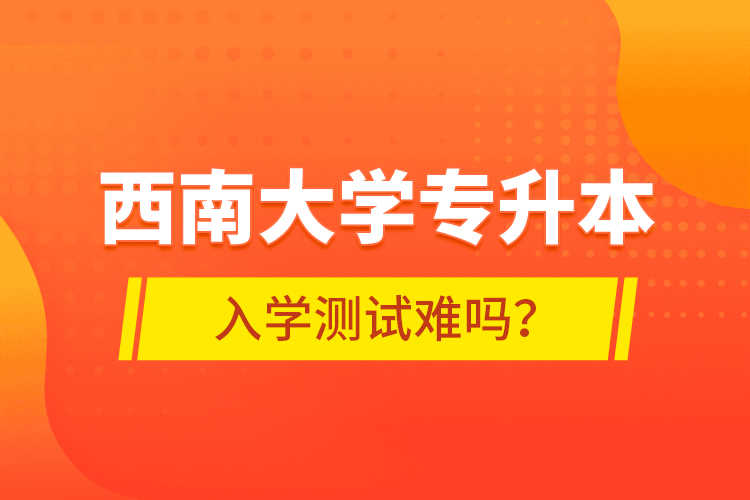 西南大學專升本入學測試難嗎？