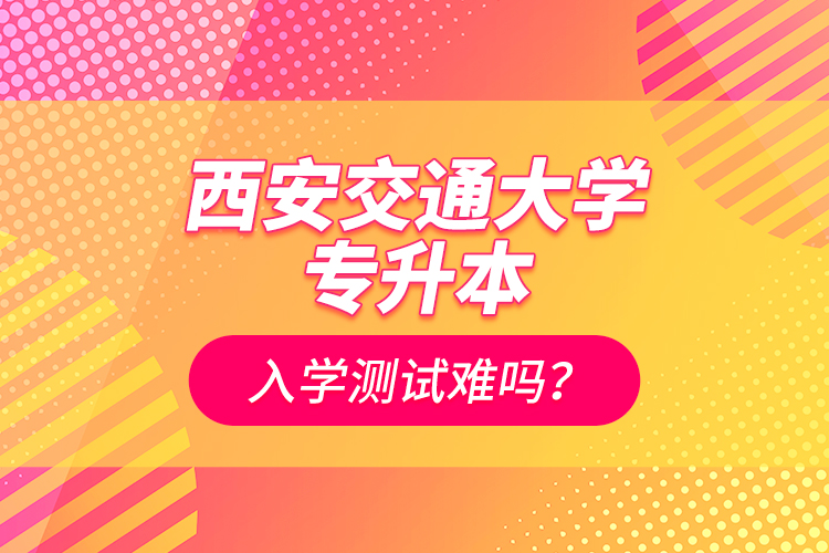 西安交通大學專升本入學測試難嗎？