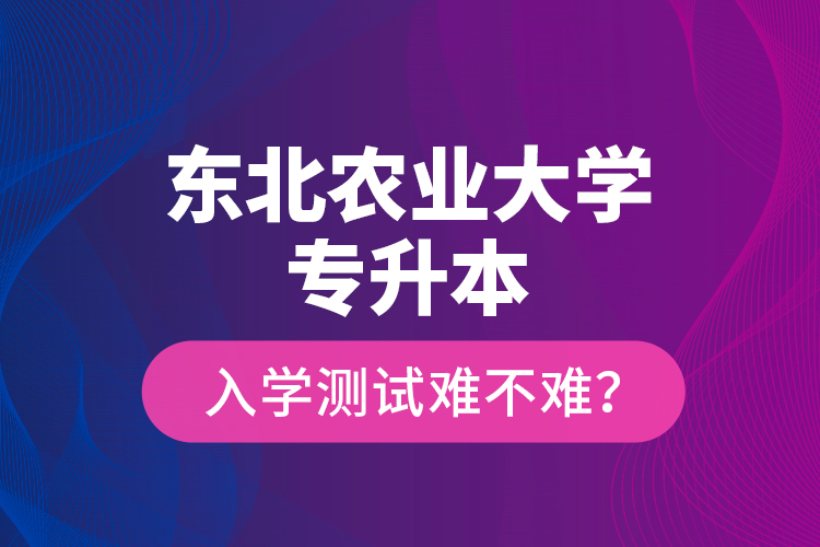 東北農(nóng)業(yè)大學(xué)專升本入學(xué)測(cè)試難不難？