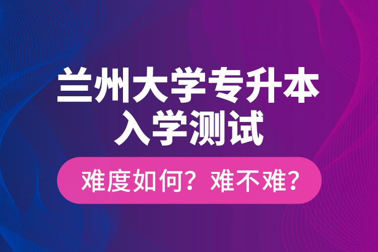 蘭州大學(xué)專升本入學(xué)測試難度如何？難不難？