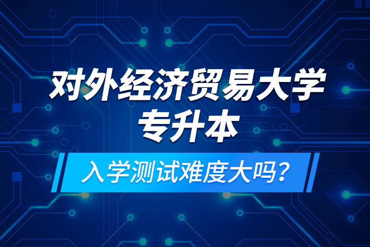 對外經(jīng)濟貿(mào)易大學專升本入學測試難度大嗎？