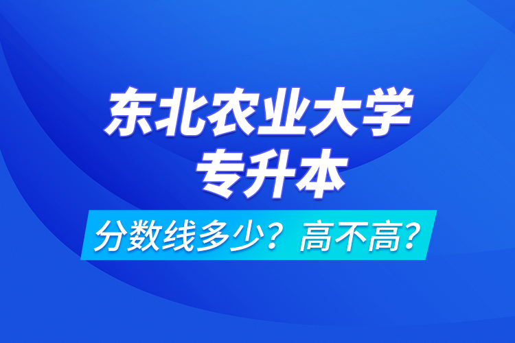東北農(nóng)業(yè)大學(xué)專升本分?jǐn)?shù)線多少？高不高？