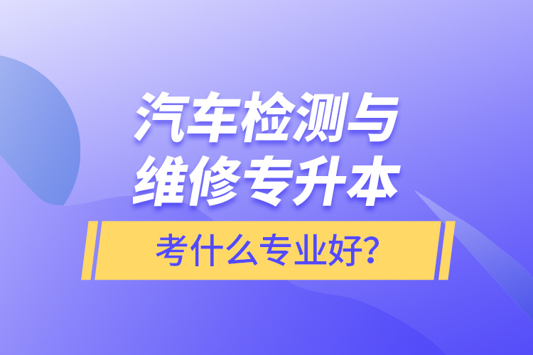 汽車檢測(cè)與維修專升本考什么專業(yè)好？