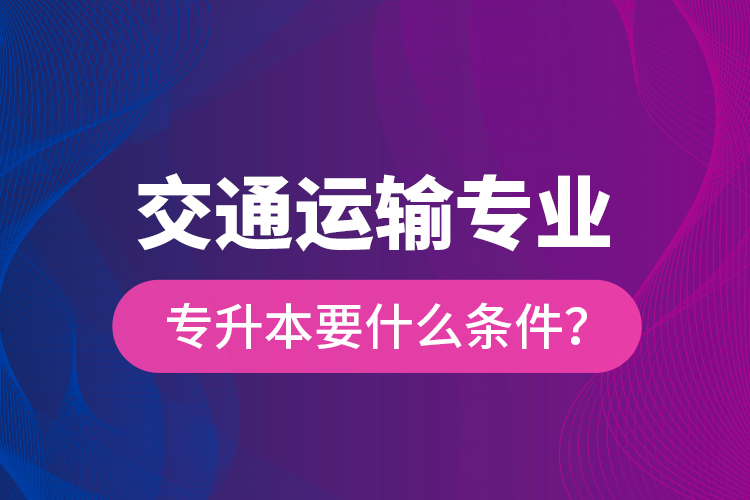  交通運(yùn)輸專業(yè)專升本要什么條件？