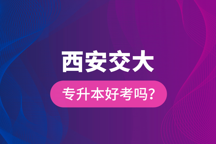 西安交大專升本好考嗎？