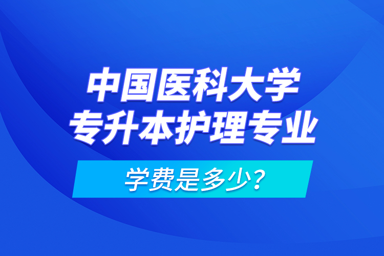 中國醫(yī)科大學(xué)專升本護理專業(yè)學(xué)費是多少？