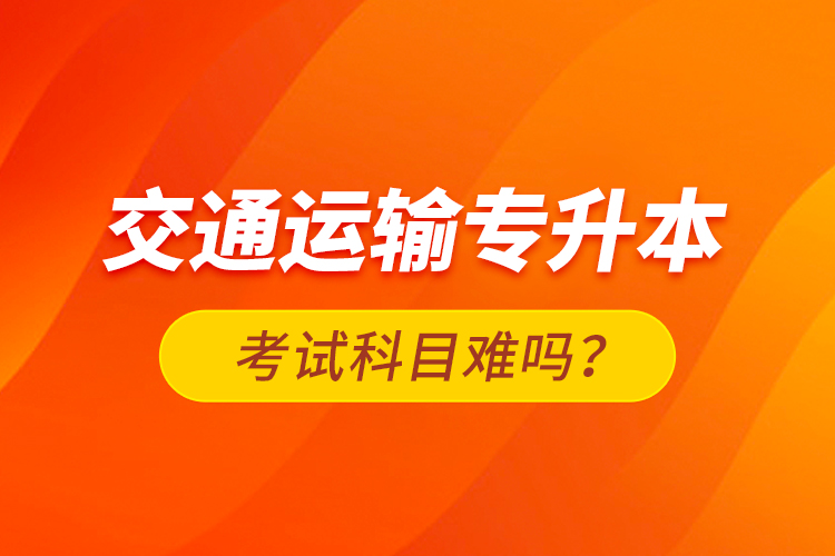 交通運(yùn)輸專升本考試科目難嗎？