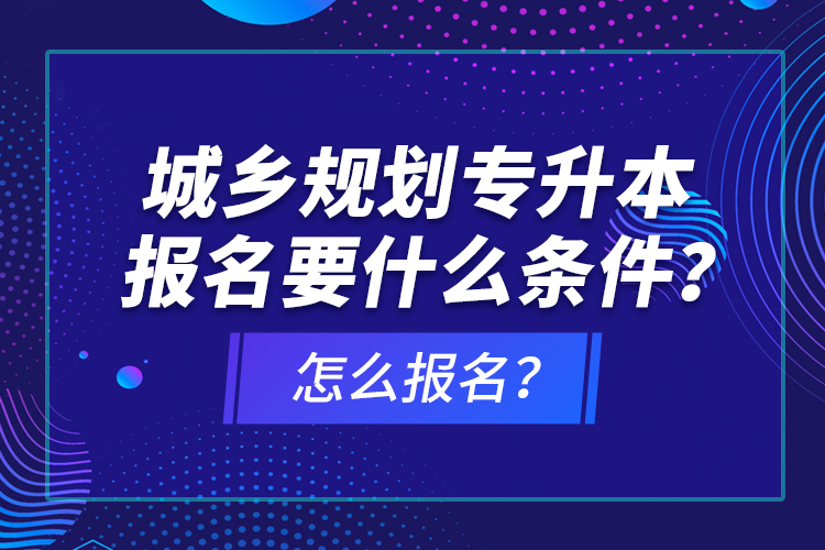 城鄉(xiāng)規(guī)劃專升本報(bào)名要什么條件？怎么報(bào)名？