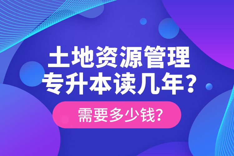 土地資源管理專升本讀幾年？需要多少錢？