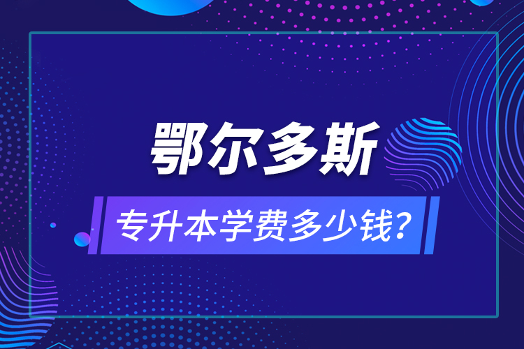 鄂爾多斯專升本學(xué)費(fèi)多少錢？