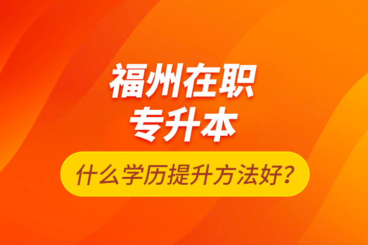 福州在職專(zhuān)升本什么學(xué)歷提升方法好？