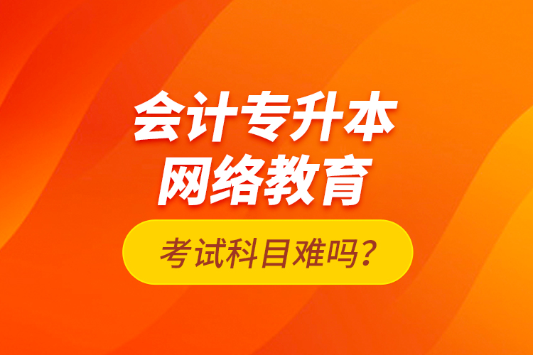 會(huì)計(jì)專升本網(wǎng)絡(luò)教育考試科目難嗎？