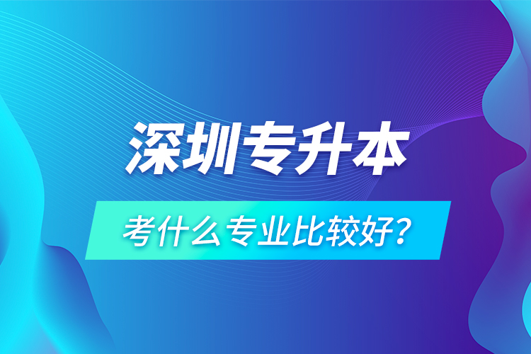 深圳專升本考什么專業(yè)比較好？