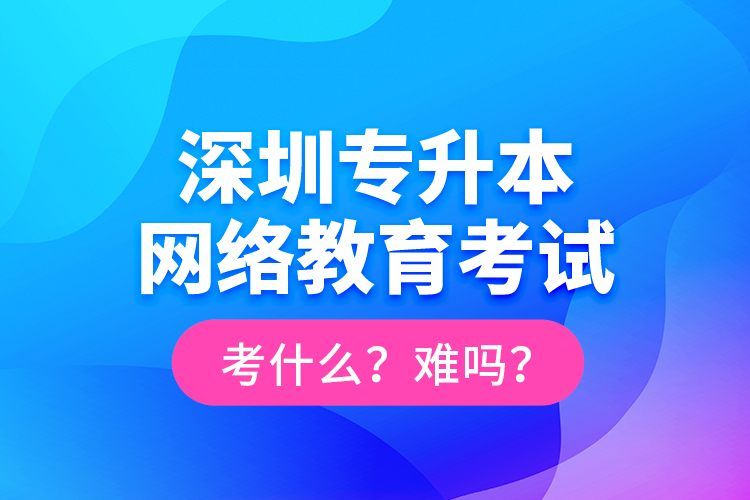 深圳專升本網(wǎng)絡(luò)教育考試考什么？難嗎？