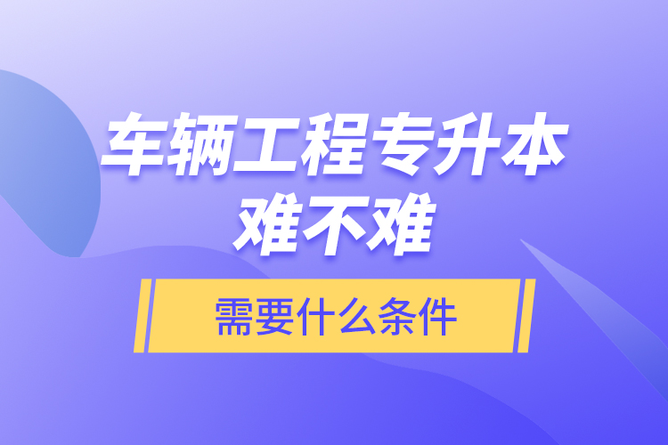車輛工程專升本難不難？需要什么條件？