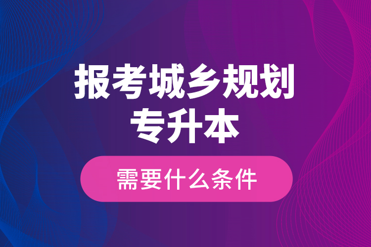 報考城鄉(xiāng)規(guī)劃專升本需要什么條件？