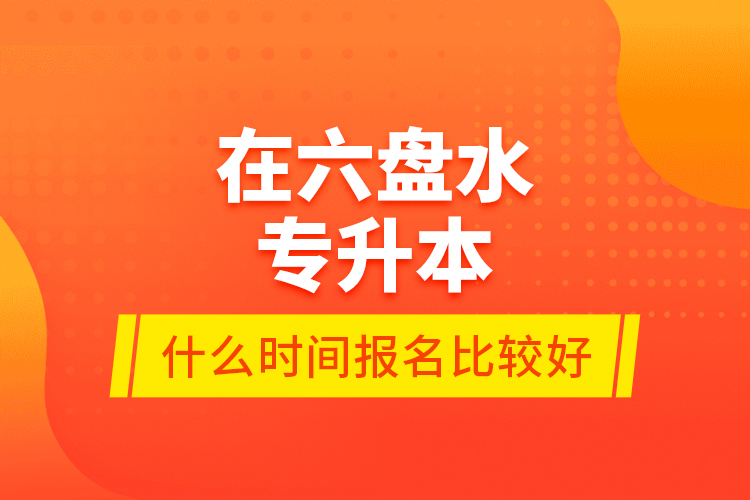 在六盤水專升本什么時間報名比較好？