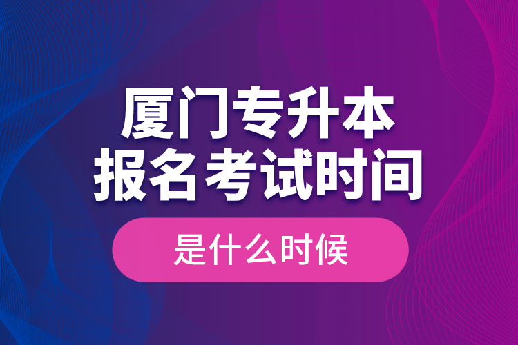 廈門專升本報名考試時間是什么時候？