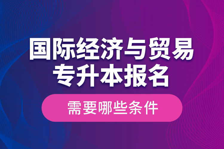 國際經(jīng)濟與貿(mào)易專升本報名需要哪些條件？