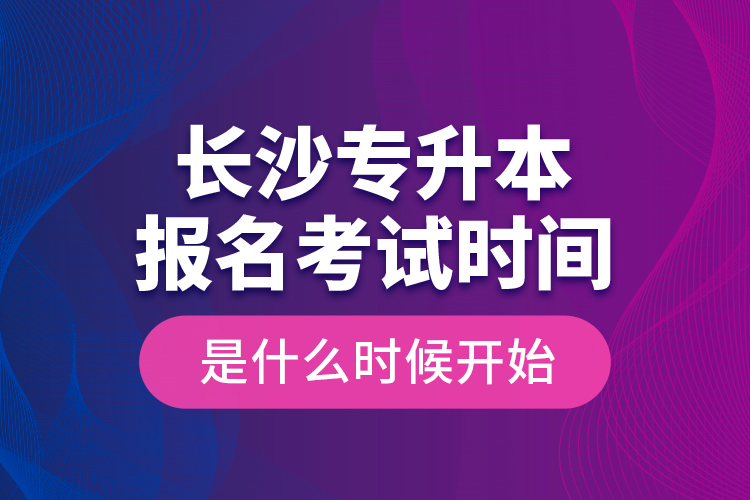 長沙專升本報(bào)名考試時(shí)間是什么時(shí)候開始？