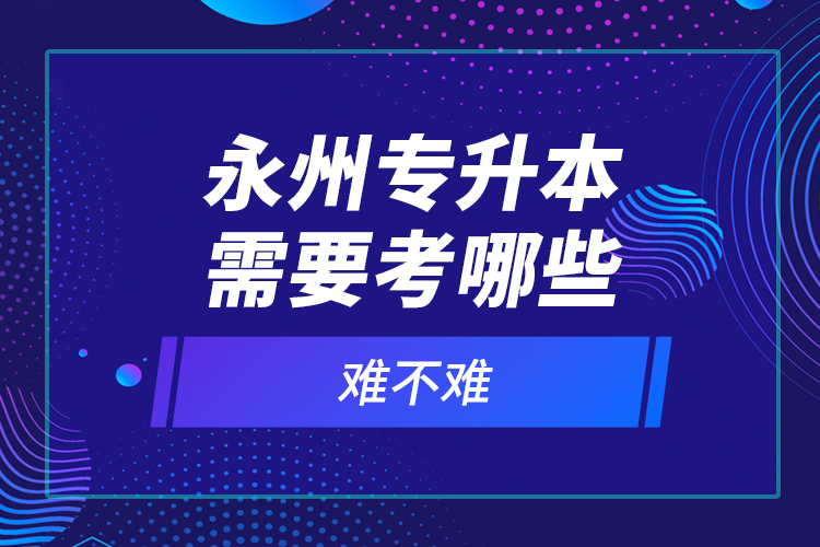 永州專升本需要考哪些？難不難？