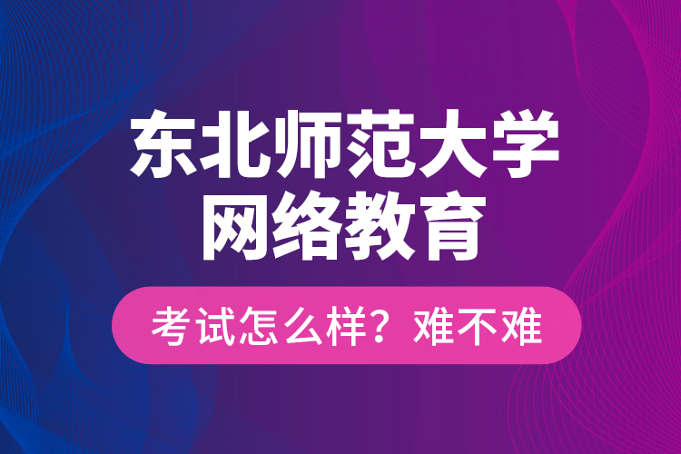 東北師范大學(xué)網(wǎng)絡(luò)教育考試怎么樣？難不難？