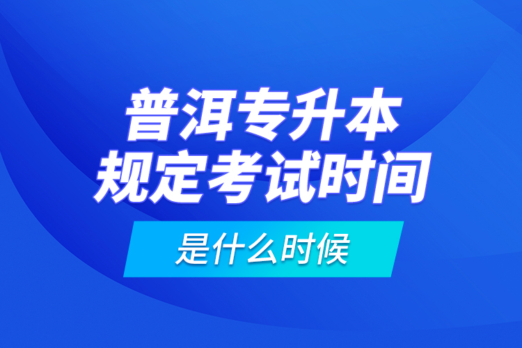 普洱專升本規(guī)定考試時間是什么時候？